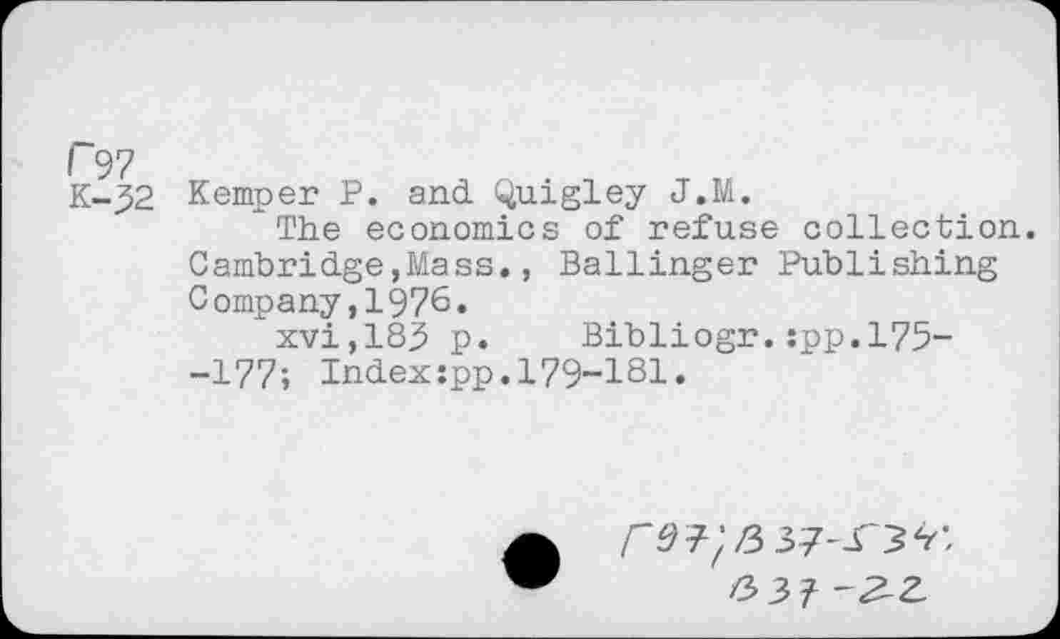 ﻿(~97
K-_J2 Kemper P. and Quigley J.M.
The economics of refuse collection. Cambridge,Mass., Ballinger Publishing Company,1976.
xvi,183 p. Bibliogr.:pp.l75--177; Indexjpp.179-181.